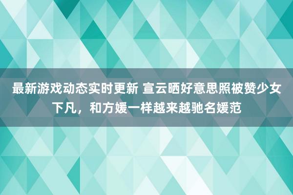 最新游戏动态实时更新 宣云晒好意思照被赞少女下凡，和方媛一样越来越驰名媛范