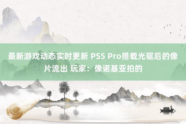 最新游戏动态实时更新 PS5 Pro搭载光驱后的像片流出 玩家：像诺基亚拍的