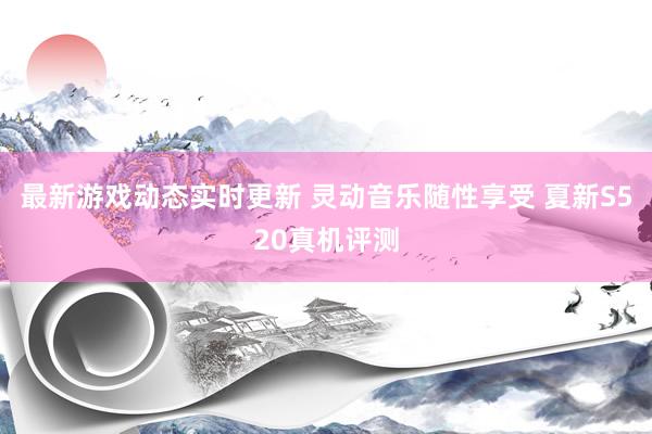 最新游戏动态实时更新 灵动音乐随性享受 夏新S520真机评测