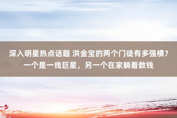 深入明星热点话题 洪金宝的两个门徒有多强横？一个是一线巨星，另一个在家躺着数钱