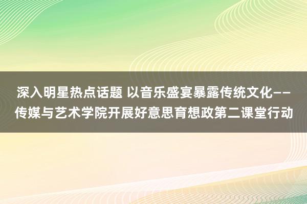 深入明星热点话题 以音乐盛宴暴露传统文化——传媒与艺术学院开展好意思育想政第二课堂行动