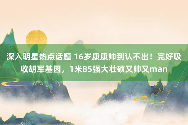 深入明星热点话题 16岁康康帅到认不出！完好吸收胡军基因，1米85强大壮硕又帅又man