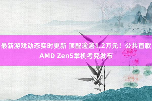 最新游戏动态实时更新 顶配逾越1.2万元！公共首款AMD Zen5掌机考究发布