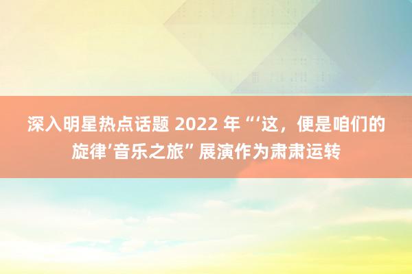 深入明星热点话题 2022 年“‘这，便是咱们的旋律’音乐之旅”展演作为肃肃运转