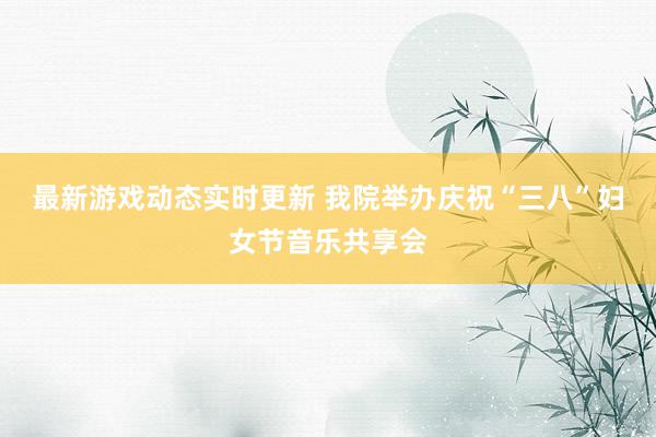 最新游戏动态实时更新 我院举办庆祝“三八”妇女节音乐共享会