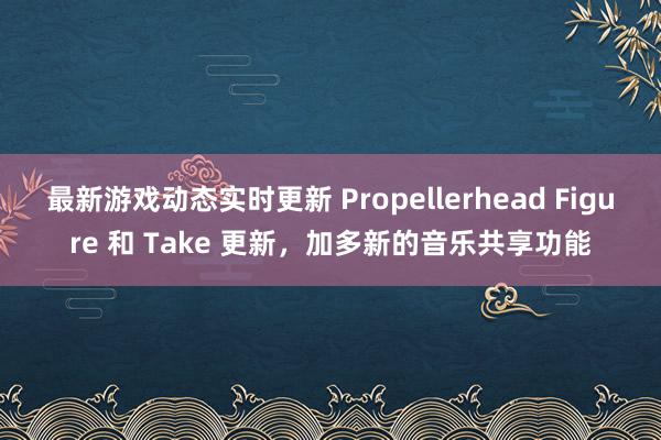 最新游戏动态实时更新 Propellerhead Figure 和 Take 更新，加多新的音乐共享功能