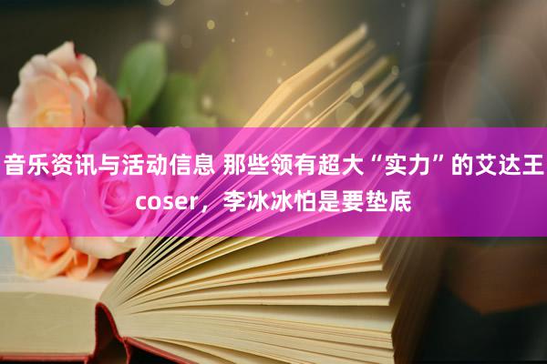 音乐资讯与活动信息 那些领有超大“实力”的艾达王coser，李冰冰怕是要垫底