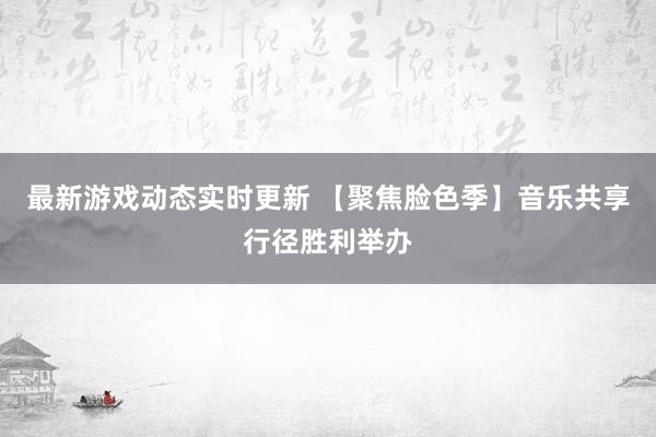 最新游戏动态实时更新 【聚焦脸色季】音乐共享行径胜利举办