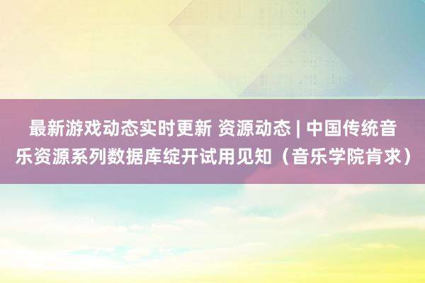 最新游戏动态实时更新 资源动态 | 中国传统音乐资源系列数据库绽开试用见知（音乐学院肯求）