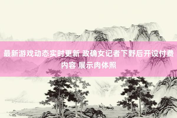 最新游戏动态实时更新 政确女记者下野后开设付费内容 展示肉体照