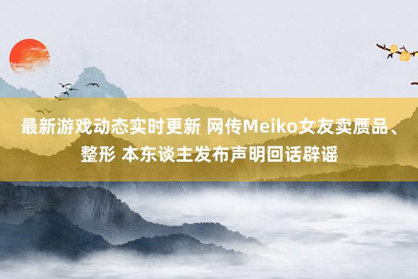 最新游戏动态实时更新 网传Meiko女友卖赝品、整形 本东谈主发布声明回话辟谣