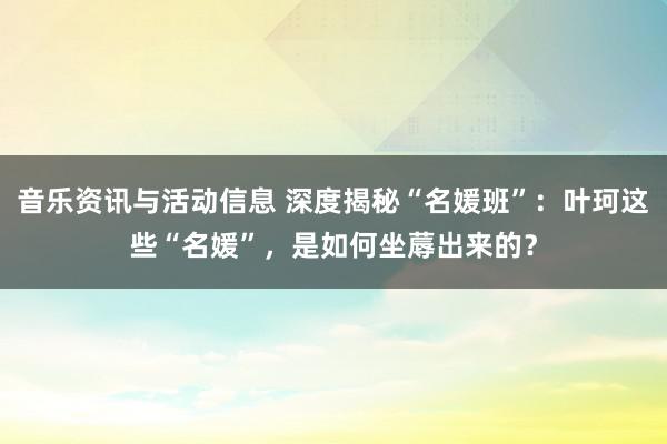 音乐资讯与活动信息 深度揭秘“名媛班”：叶珂这些“名媛”，是如何坐蓐出来的？