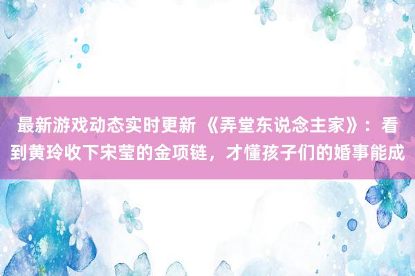 最新游戏动态实时更新 《弄堂东说念主家》：看到黄玲收下宋莹的金项链，才懂孩子们的婚事能成