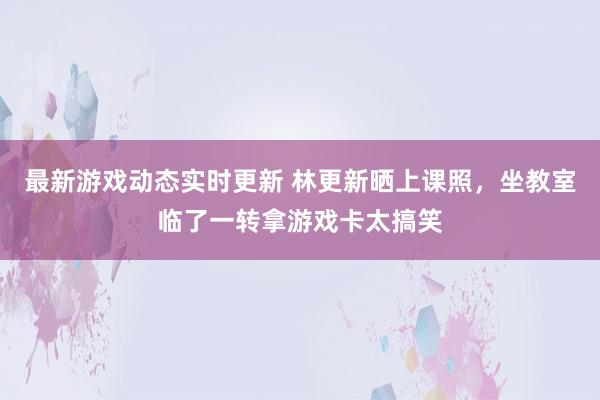 最新游戏动态实时更新 林更新晒上课照，坐教室临了一转拿游戏卡太搞笑