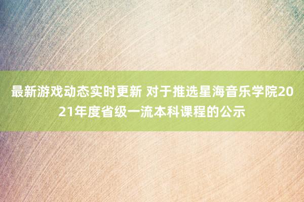 最新游戏动态实时更新 对于推选星海音乐学院2021年度省级一流本科课程的公示