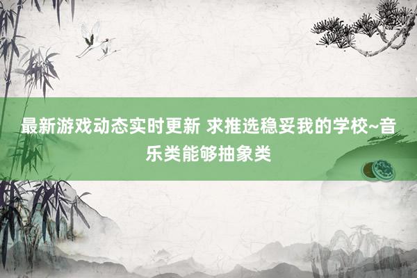 最新游戏动态实时更新 求推选稳妥我的学校~音乐类能够抽象类