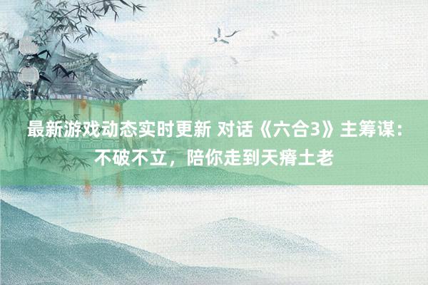 最新游戏动态实时更新 对话《六合3》主筹谋：不破不立，陪你走到天瘠土老