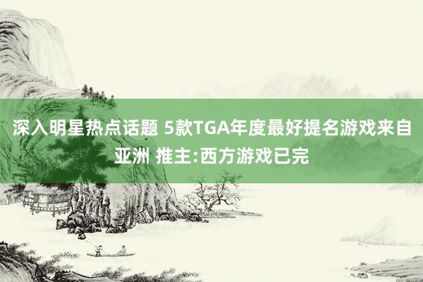 深入明星热点话题 5款TGA年度最好提名游戏来自亚洲 推主:西方游戏已完