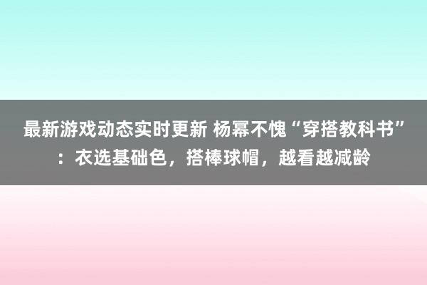 最新游戏动态实时更新 杨幂不愧“穿搭教科书”：衣选基础色，搭棒球帽，越看越减龄