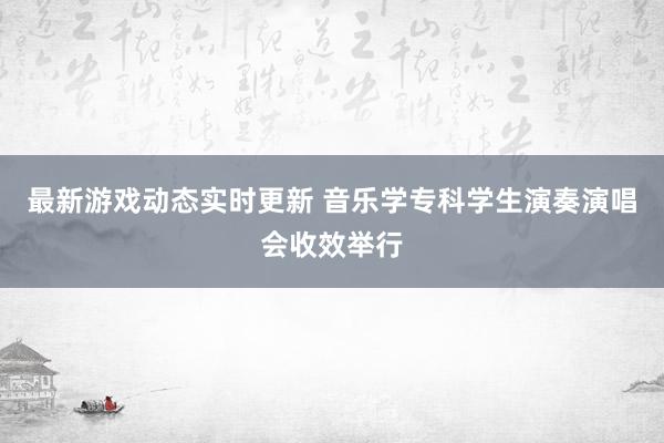 最新游戏动态实时更新 音乐学专科学生演奏演唱会收效举行