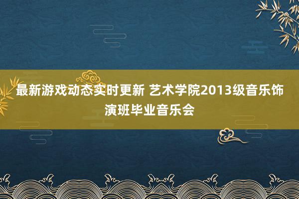 最新游戏动态实时更新 艺术学院2013级音乐饰演班毕业音乐会