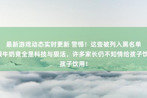 最新游戏动态实时更新 警惕！这些被列入黑名单的假牛奶竟全是科技与狠活，许多家长仍不知情给孩子饮用！