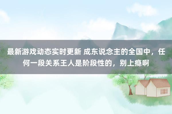 最新游戏动态实时更新 成东说念主的全国中，任何一段关系王人是阶段性的，别上瘾啊