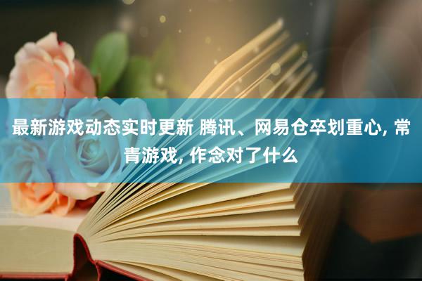 最新游戏动态实时更新 腾讯、网易仓卒划重心, 常青游戏, 作念对了什么