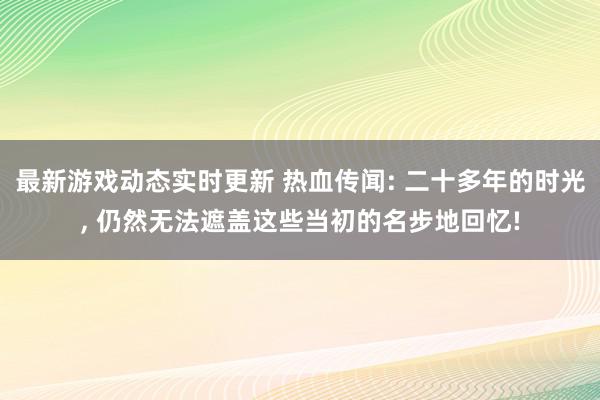 最新游戏动态实时更新 热血传闻: 二十多年的时光, 仍然无法遮盖这些当初的名步地回忆!