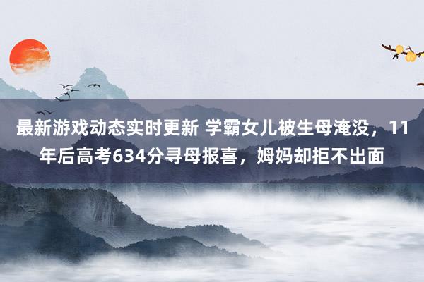 最新游戏动态实时更新 学霸女儿被生母淹没，11年后高考634分寻母报喜，姆妈却拒不出面