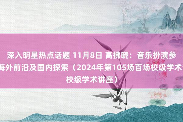 深入明星热点话题 11月8日 高拂晓：音乐扮演参议的海外前沿及国内探索（2024年第105场百场校级学术讲座）