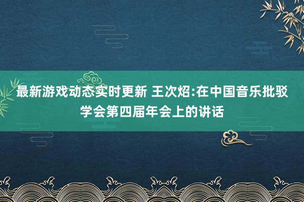 最新游戏动态实时更新 王次炤:在中国音乐批驳学会第四届年会上的讲话