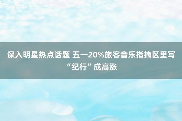 深入明星热点话题 五一20%旅客音乐指摘区里写“纪行”成高涨