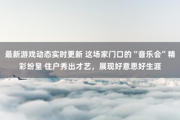 最新游戏动态实时更新 这场家门口的“音乐会”精彩纷呈 住户秀出才艺，展现好意思好生涯