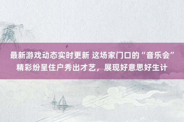 最新游戏动态实时更新 这场家门口的“音乐会”精彩纷呈住户秀出才艺，展现好意思好生计