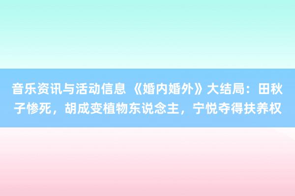 音乐资讯与活动信息 《婚内婚外》大结局：田秋子惨死，胡成变植物东说念主，宁悦夺得扶养权