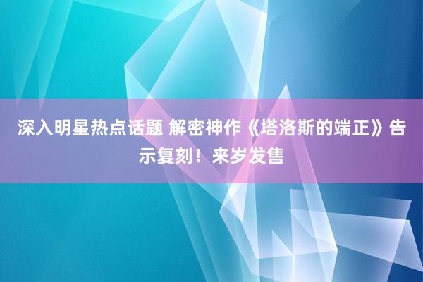 深入明星热点话题 解密神作《塔洛斯的端正》告示复刻！来岁发售