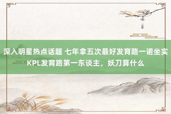 深入明星热点话题 七年拿五次最好发育路一诺坐实KPL发育路第一东谈主，妖刀算什么