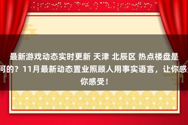 最新游戏动态实时更新 天津 北辰区 热点楼盘是若何的？11月最新动态置业照顾人用事实语言，让你感受！