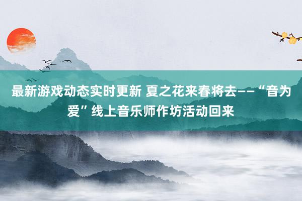 最新游戏动态实时更新 夏之花来春将去——“音为爱”线上音乐师作坊活动回来