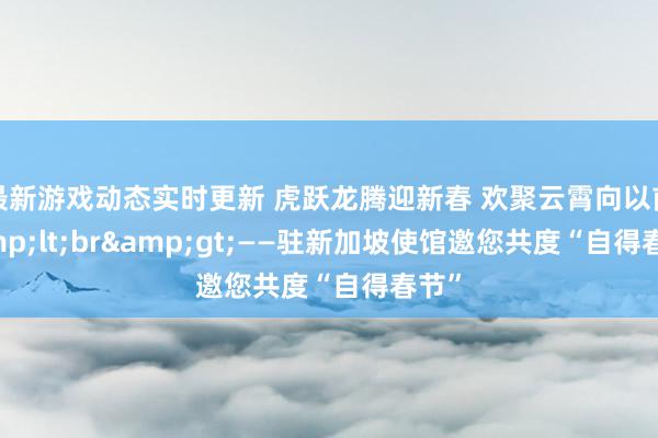 最新游戏动态实时更新 虎跃龙腾迎新春 欢聚云霄向以前&lt;br&gt;——驻新加坡使馆邀您共度“自得春节”