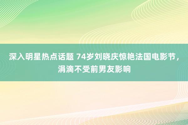 深入明星热点话题 74岁刘晓庆惊艳法国电影节，涓滴不受前男友影响