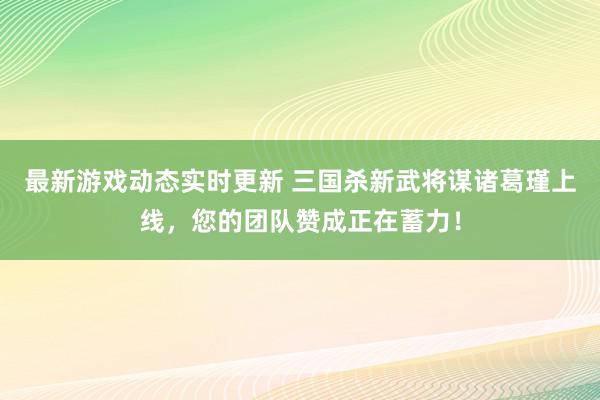 最新游戏动态实时更新 三国杀新武将谋诸葛瑾上线，您的团队赞成正在蓄力！