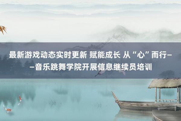 最新游戏动态实时更新 赋能成长 从“心”而行——音乐跳舞学院开展信息继续员培训