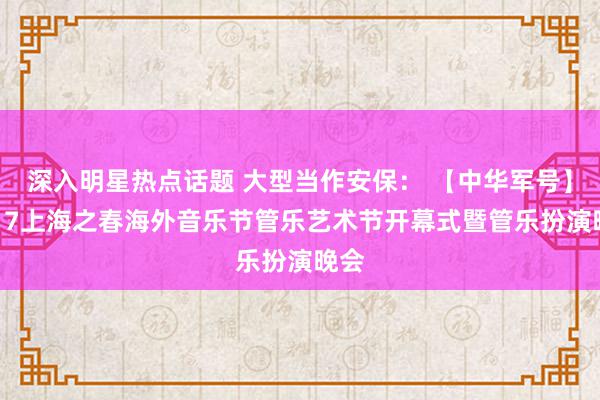 深入明星热点话题 大型当作安保： 【中华军号】2017上海之春海外音乐节管乐艺术节开幕式暨管乐扮演晚会