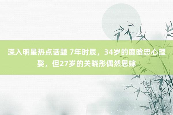 深入明星热点话题 7年时辰，34岁的鹿晗忠心理娶，但27岁的关晓彤偶然思嫁