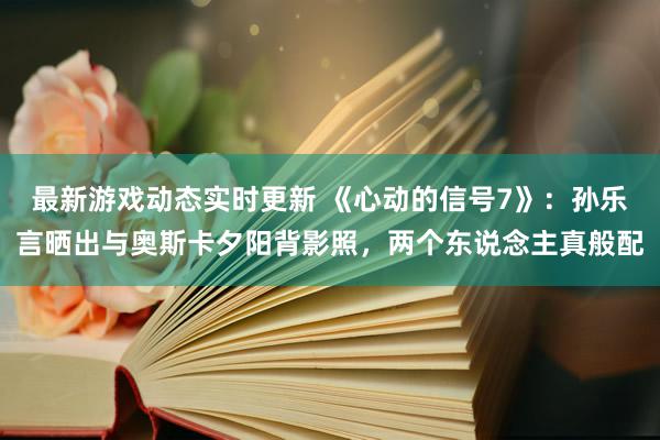 最新游戏动态实时更新 《心动的信号7》：孙乐言晒出与奥斯卡夕阳背影照，两个东说念主真般配