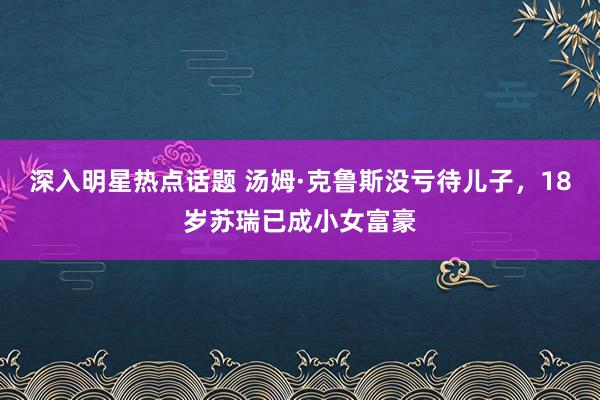 深入明星热点话题 汤姆·克鲁斯没亏待儿子，18岁苏瑞已成小女富豪