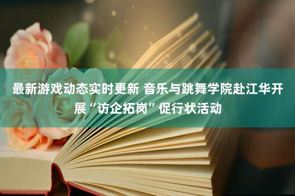 最新游戏动态实时更新 音乐与跳舞学院赴江华开展“访企拓岗”促行状活动