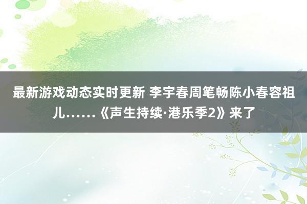 最新游戏动态实时更新 李宇春周笔畅陈小春容祖儿……《声生持续·港乐季2》来了